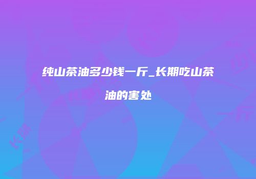 纯山茶油多少钱一斤_长期吃山茶油的害处