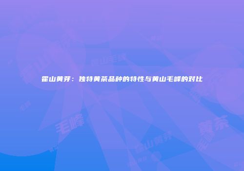 霍山黄芽：独特黄茶品种的特性与黄山毛峰的对比