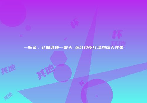 一杯茶，让你健康一整天_茶叶过夜红汤的惊人效果
