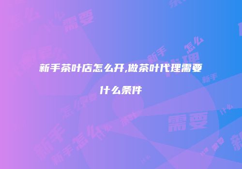 新手茶叶店怎么开,做茶叶代理需要什么条件