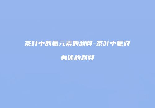 茶叶中的氟元素的利弊-茶叶中氟对身体的利弊