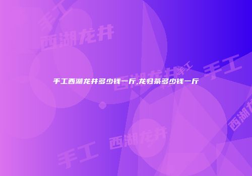 手工西湖龙井多少钱一斤,龙归茶多少钱一斤