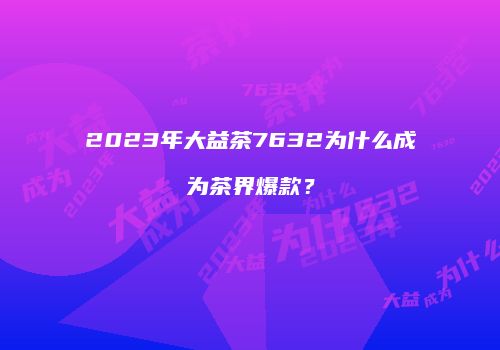 2023年大益茶7632为什么成为茶界爆款？