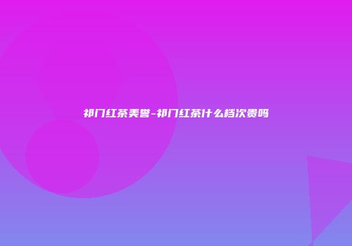 祁门红茶美誉-祁门红茶什么档次贵吗