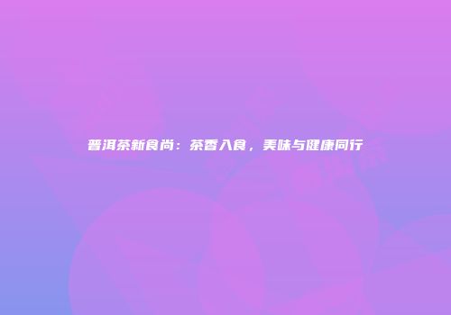普洱茶新食尚：茶香入食，美味与健康同行