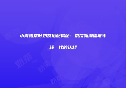 小青柑茶叶奶茶搭配揭秘：茶饮新潮流与年轻一代的认知
