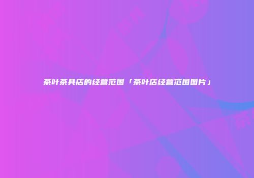 茶叶茶具店的经营范围「茶叶店经营范围图片」