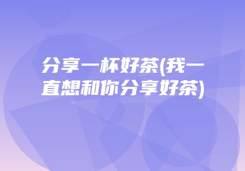 分享一杯好茶(我一直想和你分享好茶)