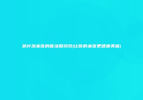 茶叶泡米饭的做法和功效(让你的米饭更健康美味)