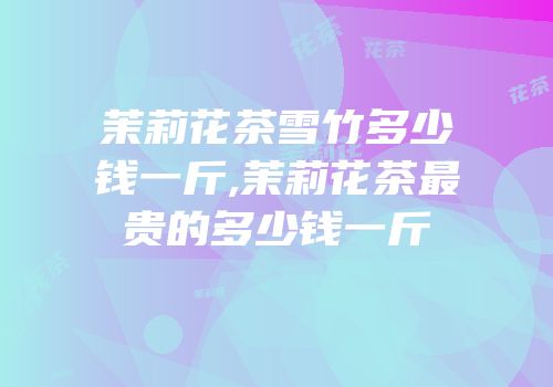 茉莉花茶雪竹多少钱一斤,茉莉花茶最贵的多少钱一斤