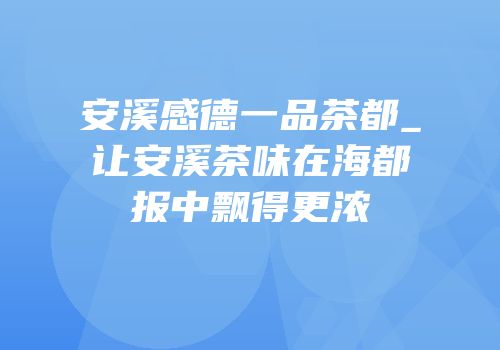安溪感德一品茶都_让安溪茶味在海都报中飘得更浓