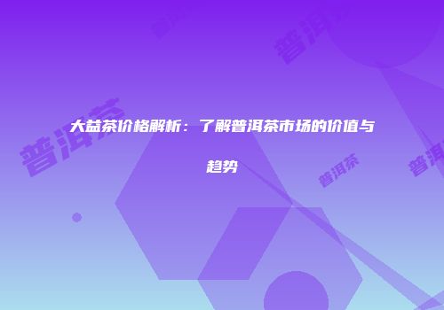 大益茶价格解析：了解普洱茶市场的价值与趋势