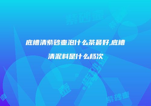 底槽清紫砂壶泡什么茶最好,底槽清泥料是什么档次