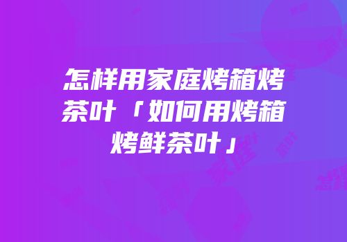 怎样用家庭烤箱烤茶叶「如何用烤箱烤鲜茶叶」