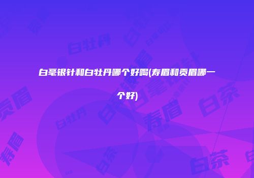 白毫银针和白牡丹哪个好喝(寿眉和贡眉哪一个好)