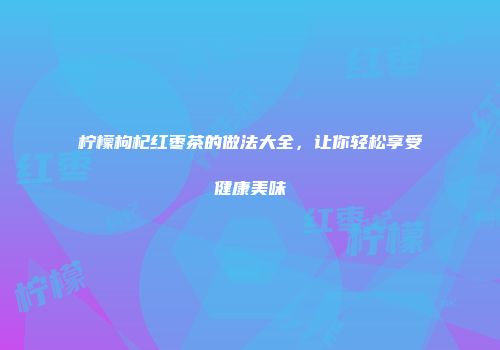 柠檬枸杞红枣茶的做法大全，让你轻松享受健康美味