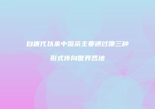 自唐代以来中国茶主要通过哪三种形式传向世界各地