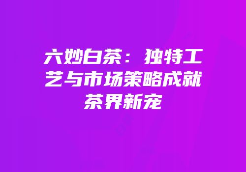 六妙白茶：独特工艺与市场策略成就茶界新宠