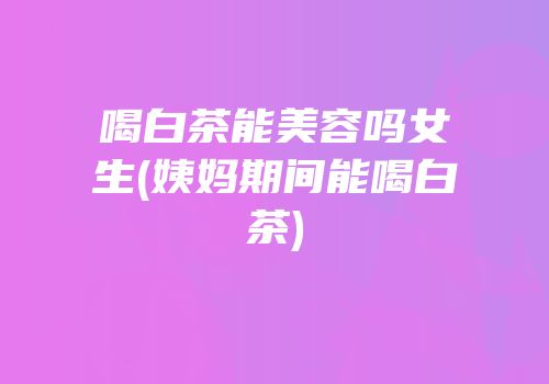 喝白茶能美容吗女生(姨妈期间能喝白茶)