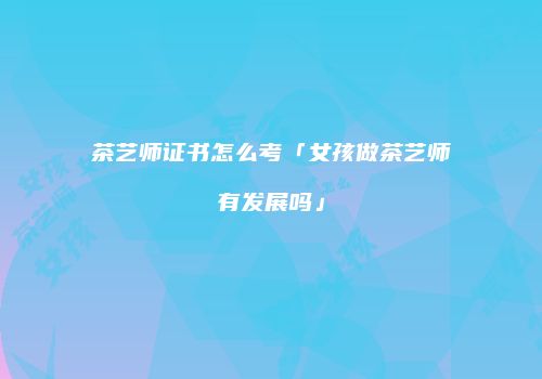 茶艺师证书怎么考「女孩做茶艺师有发展吗」