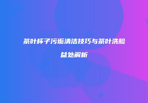 茶叶杯子污垢清洁技巧与茶叶洗脸益处解析