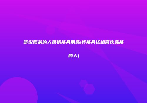听说喝茶的人矫情茶具用品(将茶具送给喜欢品茶的人)