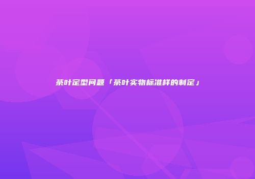 茶叶定型问题「茶叶实物标准样的制定」