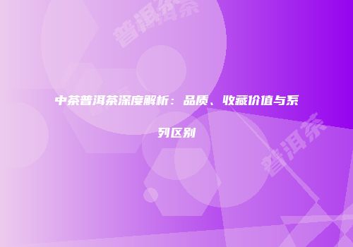 中茶普洱茶深度解析：品质、收藏价值与系列区别