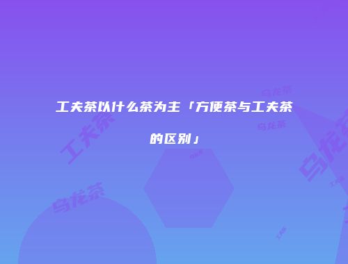 工夫茶以什么茶为主「方便茶与工夫茶的区别」