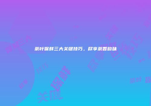 茶叶保鲜三大关键技巧，尽享茶香韵味