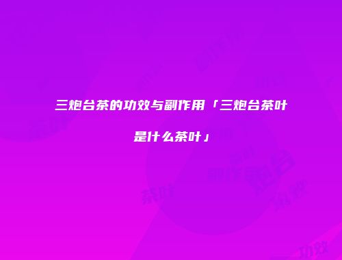 三炮台茶的功效与副作用「三炮台茶叶是什么茶叶」