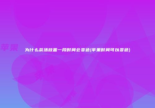 为什么茶汤放置一段时间会变色(苹果时间可以变色)