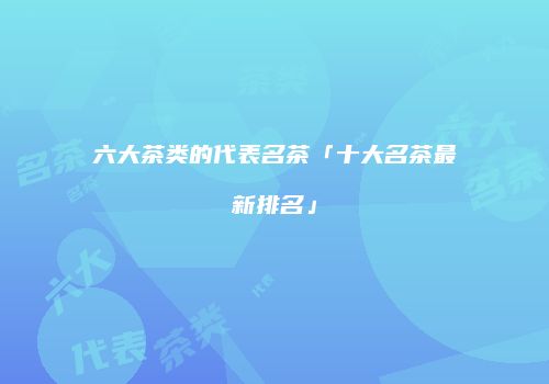 六大茶类的代表名茶「十大名茶最新排名」