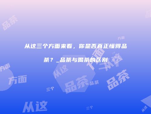 从这三个方面来看，你是否真正懂得品茶？_品茶与喝茶的区别