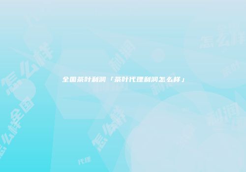 全国茶叶利润「茶叶代理利润怎么样」