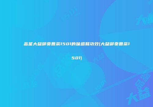 品鉴大益御贡圆茶1501的味道和功效(大益御贡圆茶1501)