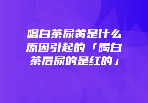 喝白茶尿黄是什么原因引起的「喝白茶后尿的是红的」