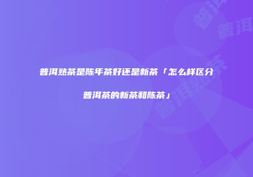 普洱熟茶是陈年茶好还是新茶「怎么样区分普洱茶的新茶和陈茶」