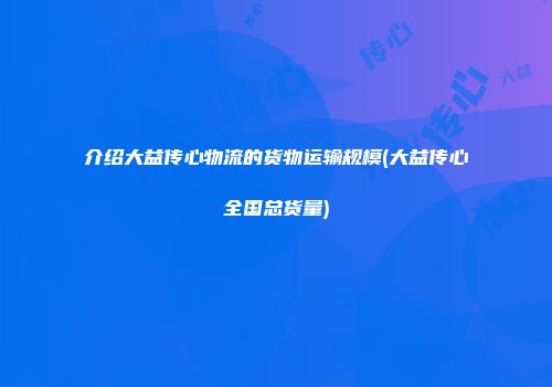介绍大益传心物流的货物运输规模(大益传心全国总货量)