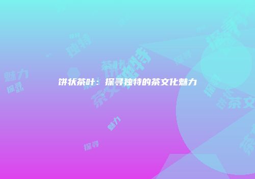 饼状茶叶：探寻独特的茶文化魅力