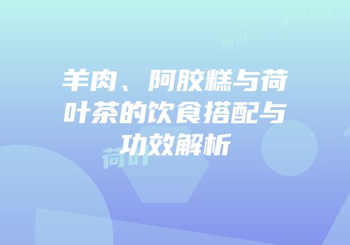 羊肉、阿胶糕与荷叶茶的饮食搭配与功效解析