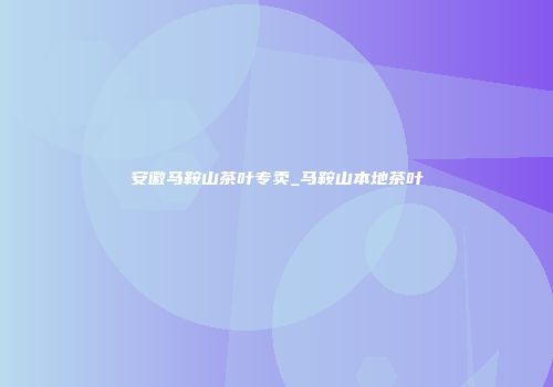 安徽马鞍山茶叶专卖_马鞍山本地茶叶