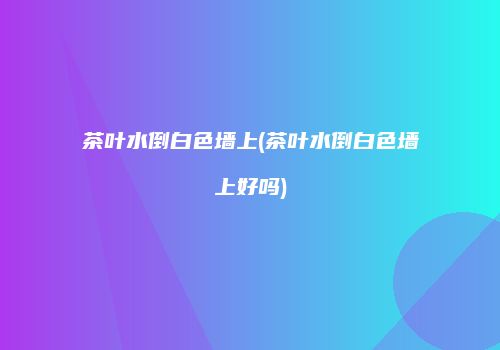 茶叶水倒白色墙上(茶叶水倒白色墙上好吗)