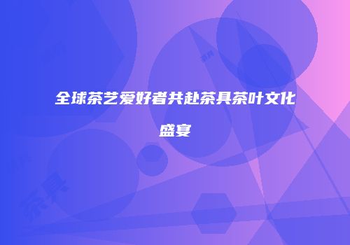 全球茶艺爱好者共赴茶具茶叶文化盛宴