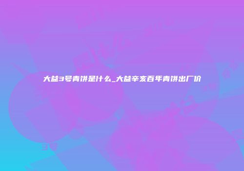 大益3号青饼是什么_大益辛亥百年青饼出厂价