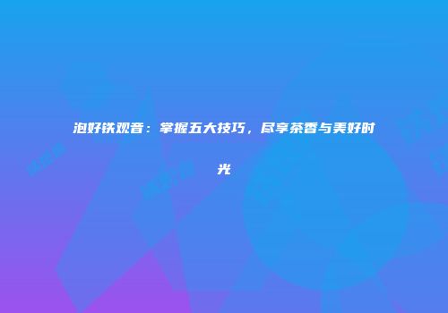 泡好铁观音：掌握五大技巧，尽享茶香与美好时光