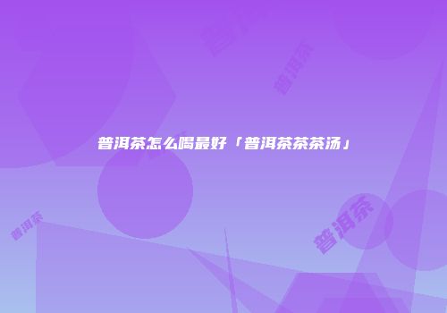 普洱茶怎么喝最好「普洱茶茶茶汤」