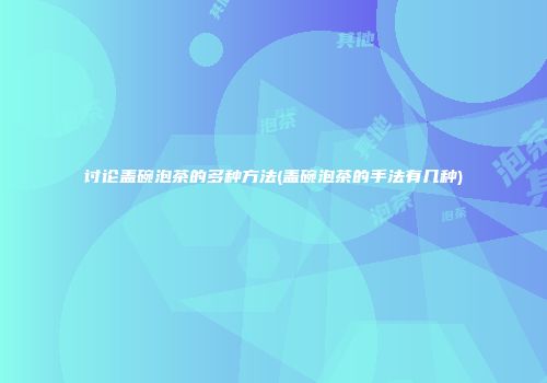 讨论盖碗泡茶的多种方法(盖碗泡茶的手法有几种)