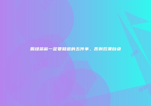 喝绿茶前一定要知道的五件事，否则后果自负