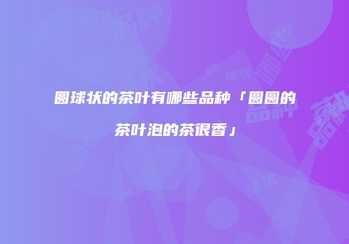 圆球状的茶叶有哪些品种「圆圆的茶叶泡的茶很香」
